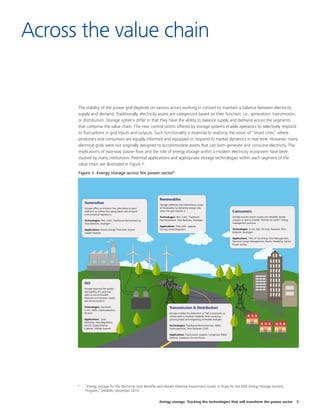 Energy storage: Tracking the technologies that will transform the power sector 5
The stability of the power grid depends on various actors working in concert to maintain a balance between electricity
supply and demand. Traditionally, electricity assets are categorized based on their function; i.e., generation, transmission,
or distribution. Storage systems differ in that they have the ability to balance supply and demand across the segments
that comprise the value chain. The new control points offered by storage systems enable operators to selectively respond
to fluctuations in grid inputs and outputs. Such functionality is essential to realizing the vision of “smart cities” where
producers and consumers are equally informed and equipped to respond to market dynamics in real time. However, many
electrical grids were not originally designed to accommodate assets that can both generate and consume electricity. The
implications of two-way power flow and the role of energy storage within a modern electricity ecosystem have been
studied by many institutions. Potential applications and appropriate storage technologies within each segment of the
value chain are illustrated in Figure 1.
Figure 1. Energy storage across the power sector8
Across the value chain
8
	 “Energy Storage for the Electricity Grid: Benefits and Market Potential Assessment Guide: A Study for the DOE Energy Storage Systems
Program,” SANDIA, December 2010.
 