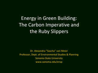   Energy in Green Building: The Carbon Imperative and the Ruby Slippers   Dr. Alexandra “Sascha” von Meier Professor, Dept. of Environmental Studies & Planning Sonoma State University www.sonoma.edu/ensp 