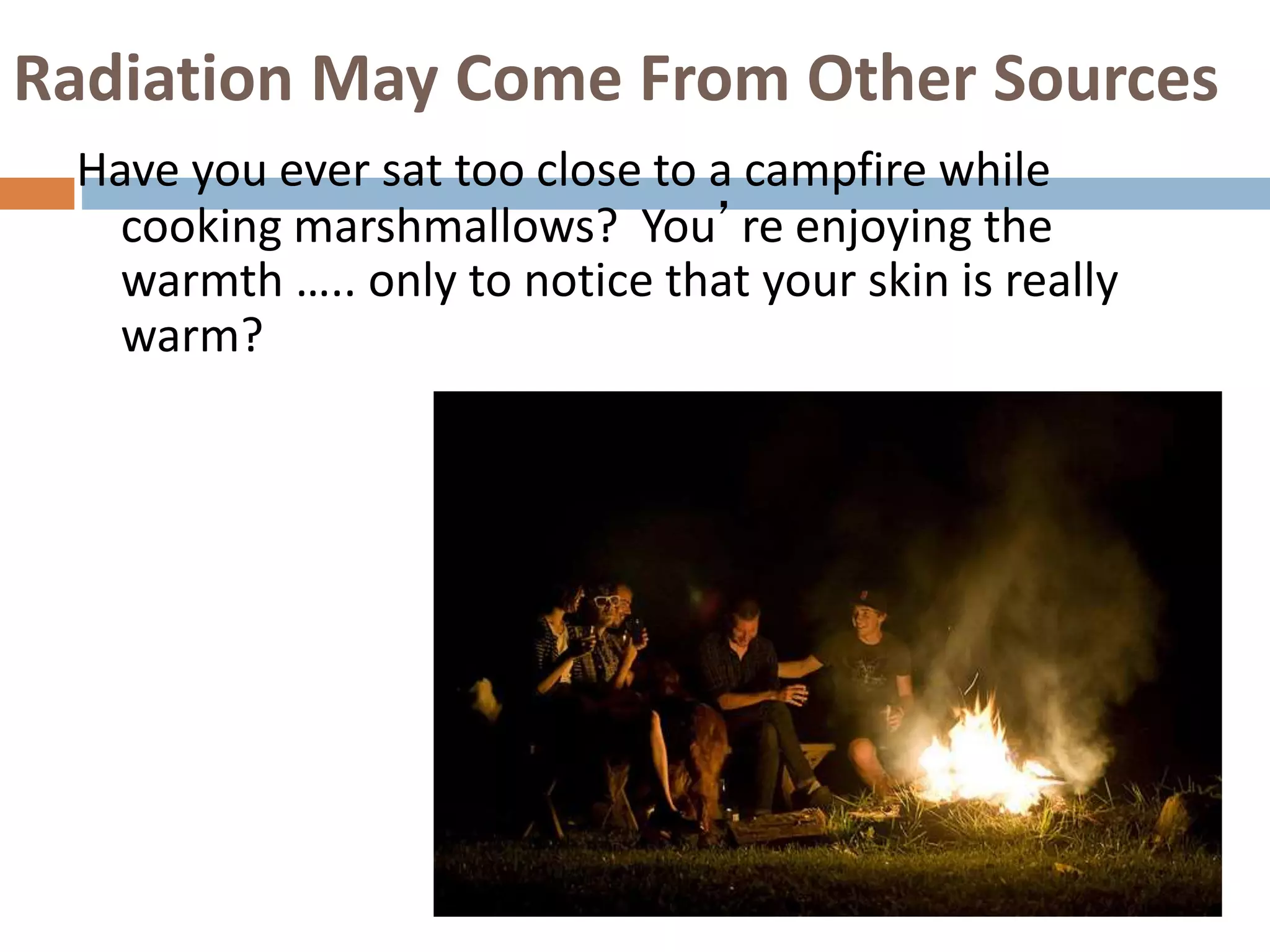 Radiation May Come From Other Sources
Have you ever sat too close to a campfire while
cooking marshmallows? You’re enjoying the
warmth ….. only to notice that your skin is really
warm?
 