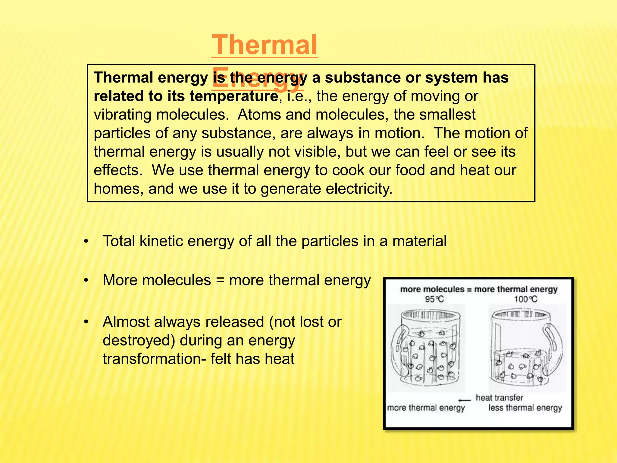 Thermal
Energy
Thermal energy is the energy a substance or system has
related to its temperature, i.e., the energy of moving or
vibrating molecules. Atoms and molecules, the smallest
particles of any substance, are always in motion. The motion of
thermal energy is usually not visible, but we can feel or see its
effects. We use thermal energy to cook our food and heat our
homes, and we use it to generate electricity.
• Total kinetic energy of all the particles in a material
• More molecules = more thermal energy
• Almost always released (not lost or
destroyed) during an energy
transformation- felt has heat
 