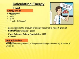 Calculating Energy
Lost
Energy released (calories) = Temperature change of water (c) X Mass of
water (g)
Energy unit of
measurement
• One calorie is the amount of energy required to raise 1 gram of
water 1 C
• Calorie
• joule,
• BTU
• (1 cal = 4.2 joules)
How to Calculate
Calories
• 1 mL of water weighs 1 gram
• Food Calories: Calorie (capital C) = 1000
calories
 