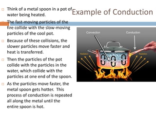 Example of Conduction
 Think of a metal spoon in a pot of
water being heated.
 The fast-moving particles of the
fire collide with the slow-moving
particles of the cool pot.
 Because of these collisions, the
slower particles move faster and
heat is transferred.
 Then the particles of the pot
collide with the particles in the
water, which collide with the
particles at one end of the spoon.
 As the particles move faster, the
metal spoon gets hotter. This
process of conduction is repeated
all along the metal until the
entire spoon is hot.
 