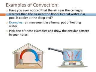 Examples of Convection:
 Have you ever noticed that the air near the ceiling is
warmer than the air near the floor? Or that water in a
pool is cooler at the deep end?
 Examples: air movement in a home, pot of heating
water.
 Pick one of these examples and draw the circular pattern
in your notes.
 