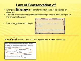 Law of Conservation of
Energy
• The total amount of energy before something happens must be equal to
the amount afterward
• Energy can be transferred or transformed but can not be created or
destroyed
• Total energy does not change
True or False: A friend tells you that a generator “makes” electricity.
 