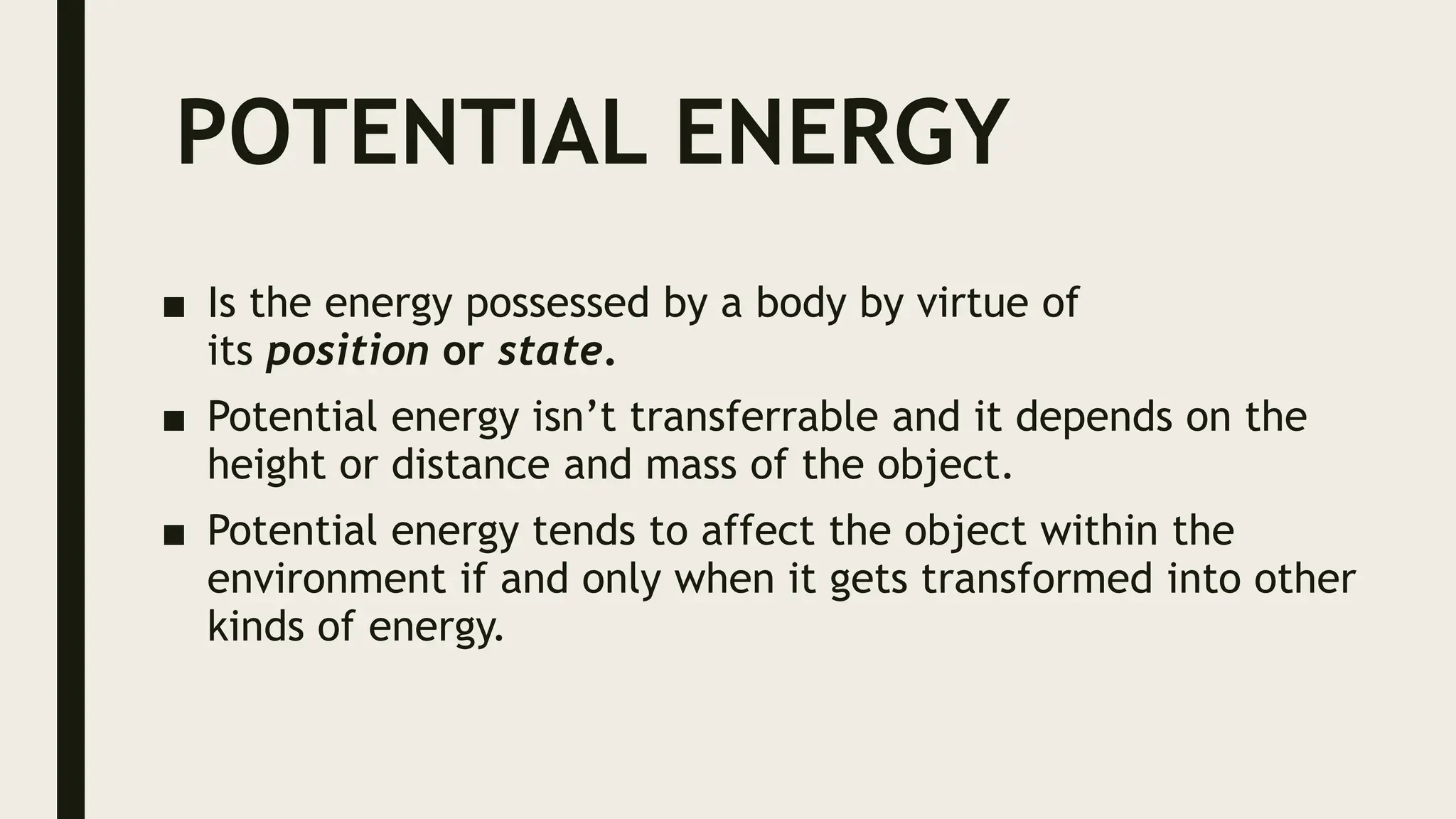POTENTIAL ENERGY
■ Is the energy possessed by a body by virtue of
its position or state.
■ Potential energy isn’t transferrable and it depends on the
height or distance and mass of the object.
■ Potential energy tends to affect the object within the
environment if and only when it gets transformed into other
kinds of energy.
 