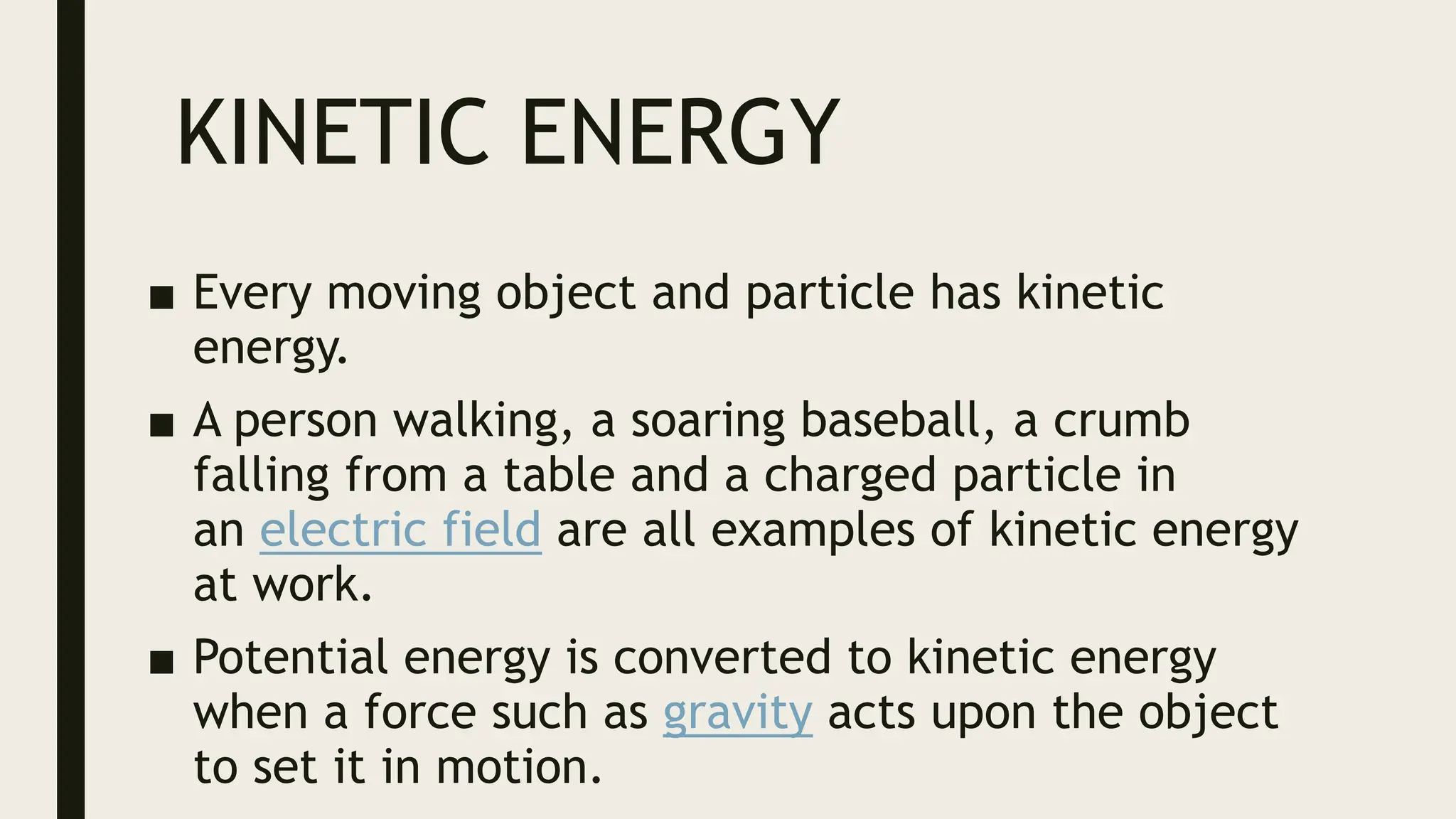 KINETIC ENERGY
■ Every moving object and particle has kinetic
energy.
■ A person walking, a soaring baseball, a crumb
falling from a table and a charged particle in
an electric field are all examples of kinetic energy
at work.
■ Potential energy is converted to kinetic energy
when a force such as gravity acts upon the object
to set it in motion.
 