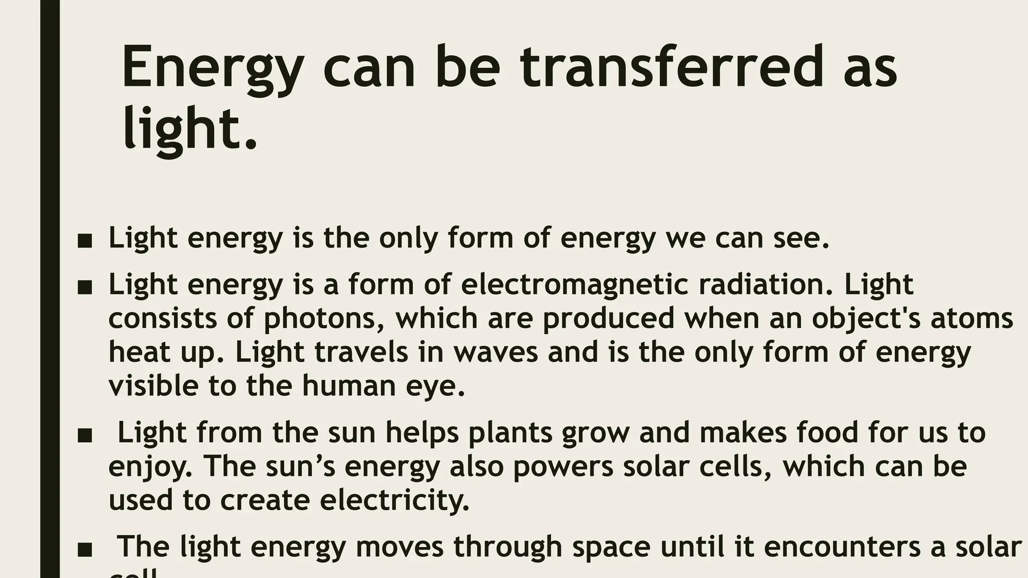 Energy can be transferred as
light.
■ Light energy is the only form of energy we can see.
■ Light energy is a form of electromagnetic radiation. Light
consists of photons, which are produced when an object's atoms
heat up. Light travels in waves and is the only form of energy
visible to the human eye.
■ Light from the sun helps plants grow and makes food for us to
enjoy. The sun’s energy also powers solar cells, which can be
used to create electricity.
■ The light energy moves through space until it encounters a solar
 