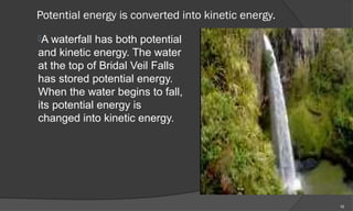 Potential energy is converted into kinetic energy.
A waterfall has both potential
and kinetic energy. The water
at the top of Bridal Veil Falls
has stored potential energy.
When the water begins to fall,
its potential energy is
changed into kinetic energy.




                                                     10
 