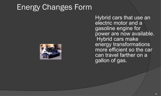 Energy Changes Form
                      Hybrid cars that use an
                      electric motor and a
                      gasoline engine for
                      power are now available.
                       Hybrid cars make
                      energy transformations
                      more efficient so the car
                      can travel farther on a
                      gallon of gas.




                                                  12
 