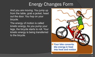 Energy Changes Form
And you are moving. You jump up
from the table, grab a jacket, head
out the door. You hop on your
bicycle.
The energy of motion is called
kinetic energy. As you pump your
legs, the bicycle starts to roll. Your
kinetic energy is being transferred
to the bicycle.




                                         14
 