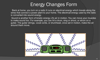 Energy Changes Form
  Back at home, you turn on a radio It runs on electrical energy which travels along the
wires that connect a power plant to your home. The electrical energy used by the radio
is converted into sound energy.
 Sound is another form of kinetic energy--it's air in motion. You can move your muscles
to make sound too. For example, you can hit a drum, sing or shout, or strum on a
guitar. The guitar strings, vocal cords, or drumhead, once set in motion, make the air
around them move.




                                                                                           15
 