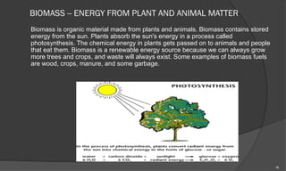 BIOMASS -- ENERGY FROM PLANT AND ANIMAL MATTER
Biomass is organic material made from plants and animals. Biomass contains stored
energy from the sun. Plants absorb the sun's energy in a process called
photosynthesis. The chemical energy in plants gets passed on to animals and people
that eat them. Biomass is a renewable energy source because we can always grow
more trees and crops, and waste will always exist. Some examples of biomass fuels
are wood, crops, manure, and some garbage.




                                                                                     16
 