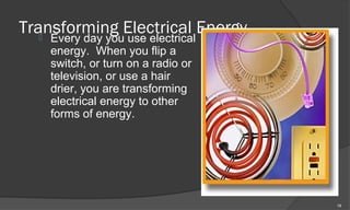 Transforming Electrical Energy
   Every day you use electrical
    energy. When you flip a
    switch, or turn on a radio or
    television, or use a hair
    drier, you are transforming
    electrical energy to other
    forms of energy.




                                    19
 