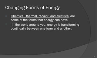 Changing Forms of Energy
   Chemical, thermal, radiant, and electrical are
    some of the forms that energy can have.
    In the world around you, energy is transforming
    continually between one form and another.




                                                       2
 