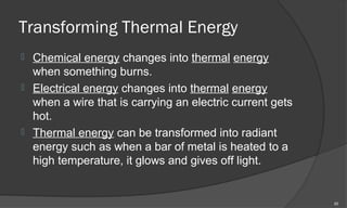 Transforming Thermal Energy
 Chemical energy changes into thermal energy
  when something burns.
 Electrical energy changes into thermal energy
  when a wire that is carrying an electric current gets
  hot.
 Thermal energy can be transformed into radiant
  energy such as when a bar of metal is heated to a
  high temperature, it glows and gives off light.


                                                          20
 