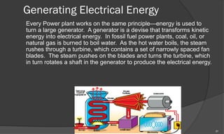 Generating Electrical Energy
Every Power plant works on the same principle---energy is used to
turn a large generator. A generator is a devise that transforms kinetic
energy into electrical energy. In fossil fuel power plants, coal, oil, or
natural gas is burned to boil water. As the hot water boils, the steam
rushes through a turbine, which contains a set of narrowly spaced fan
blades. The steam pushes on the blades and turns the turbine, which
in turn rotates a shaft in the generator to produce the electrical energy.




                                                                             21
 