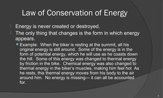 Law of Conservation of Energy
   Energy is never created or destroyed.
   The only thing that changes is the form in which energy
    appears.
    Example: When the biker is resting at the summit, all his
     original energy is still around. Some of the energy is in the
     form of potential energy, which he will use as he coasts down
     the hill. Some of this energy was changed to thermal energy
     by friction in the bike. Chemical energy was also changed to
     thermal energy in the biker’s muscles, making him feel hot As
     he rests, this thermal energy moves from his body to the air
     around him. No energy is missing--- it can all be accounted
     for.

                                                                     8
 