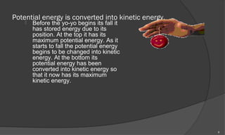 Potential energy is converted into kinetic energy.
       Before the yo-yo begins its fall it
        has stored energy due to its
        position. At the top it has its
        maximum potential energy. As it
        starts to fall the potential energy
        begins to be changed into kinetic
        energy. At the bottom its
        potential energy has been
        converted into kinetic energy so
        that it now has its maximum
        kinetic energy.




                                                     9
 