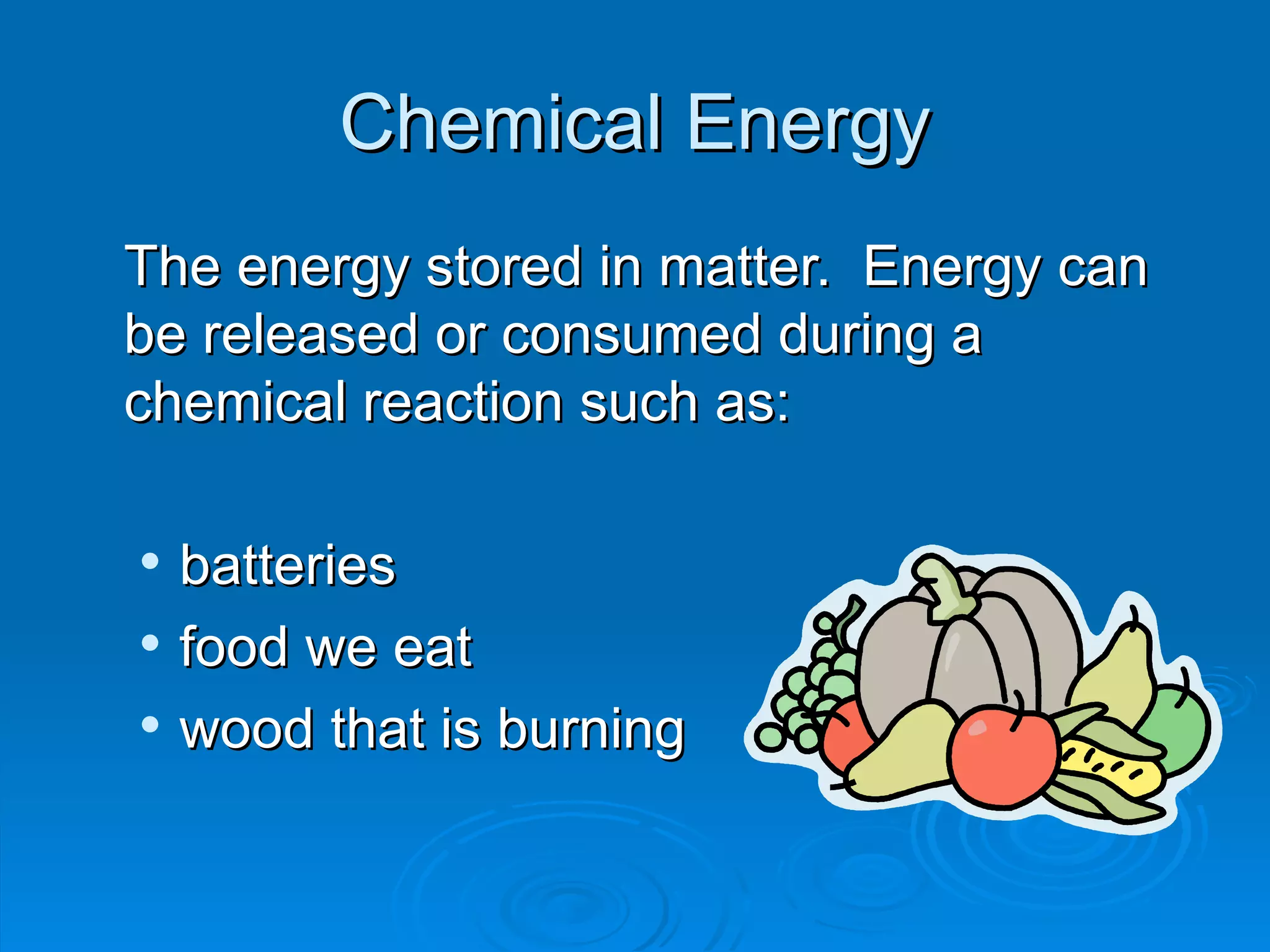 Chemical Energy The energy stored in matter.  Energy can be released or consumed during a chemical reaction such as:  batteries  food we eat wood that is burning 