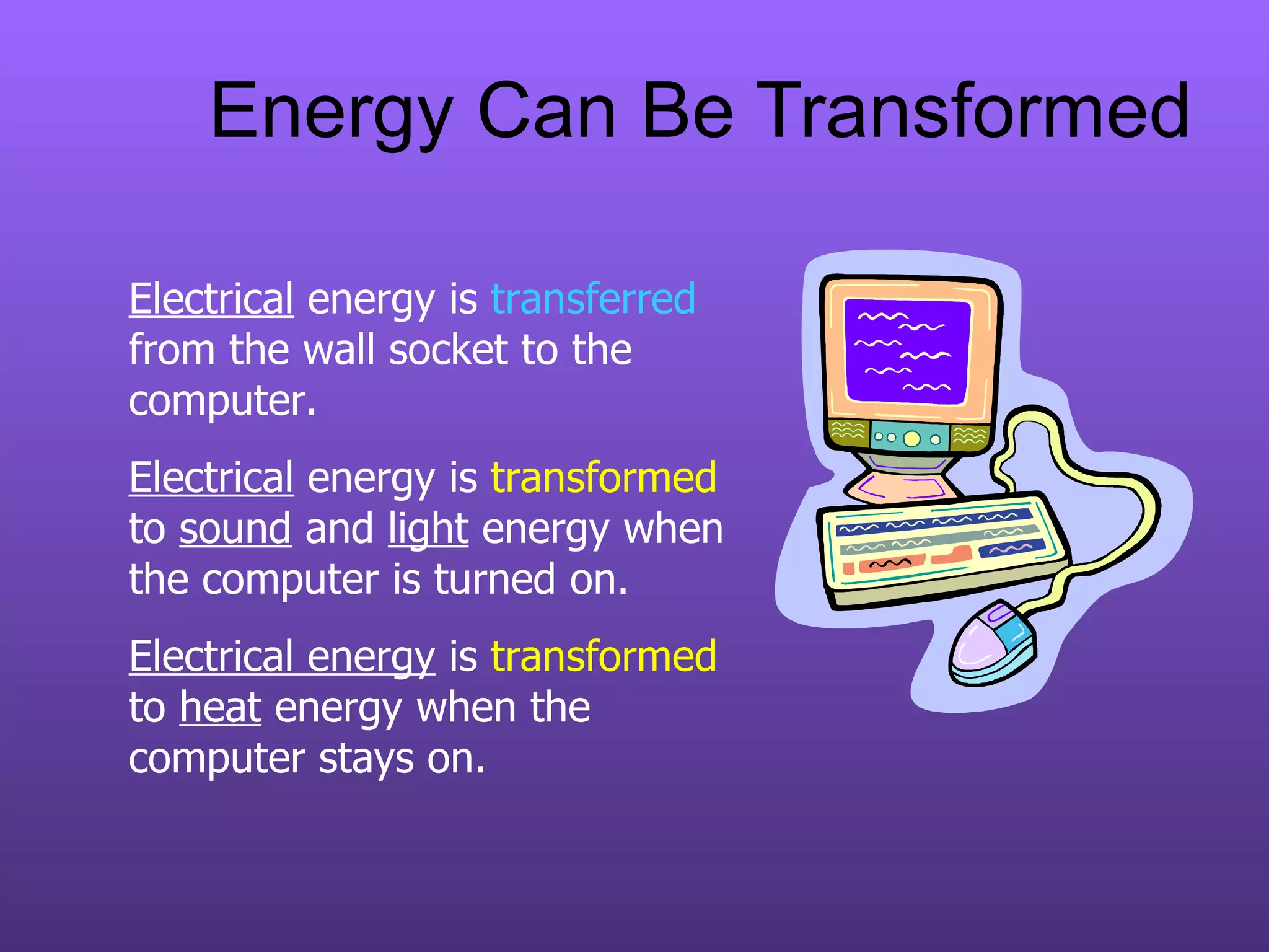Energy Can Be Transformed Electrical  energy is  transferred  from the wall socket to the computer. Electrical  energy is  transformed  to  sound  and  light  energy when the computer is turned on. Electrical energy  is  transformed  to  heat  energy   when the computer stays on. 