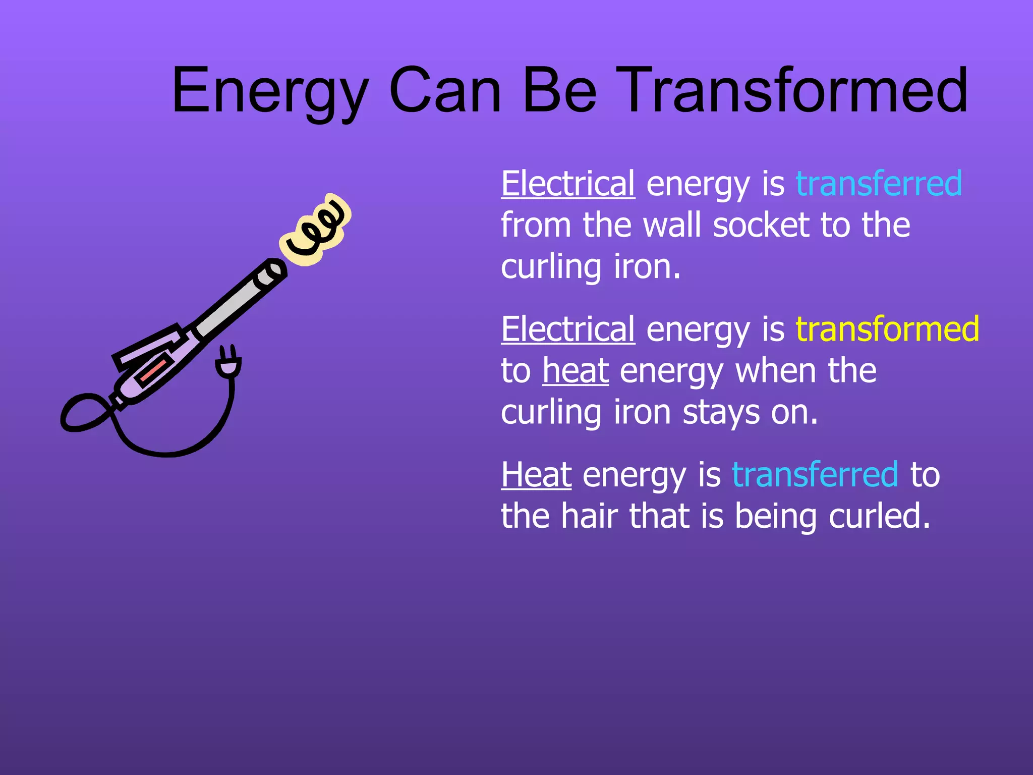 Energy Can Be Transformed Electrical  energy is  transferred  from the wall socket to the curling iron. Electrical  energy is  transformed  to  heat  energy when the curling iron stays on. Heat  energy is  transferred  to the hair that is being curled. 
