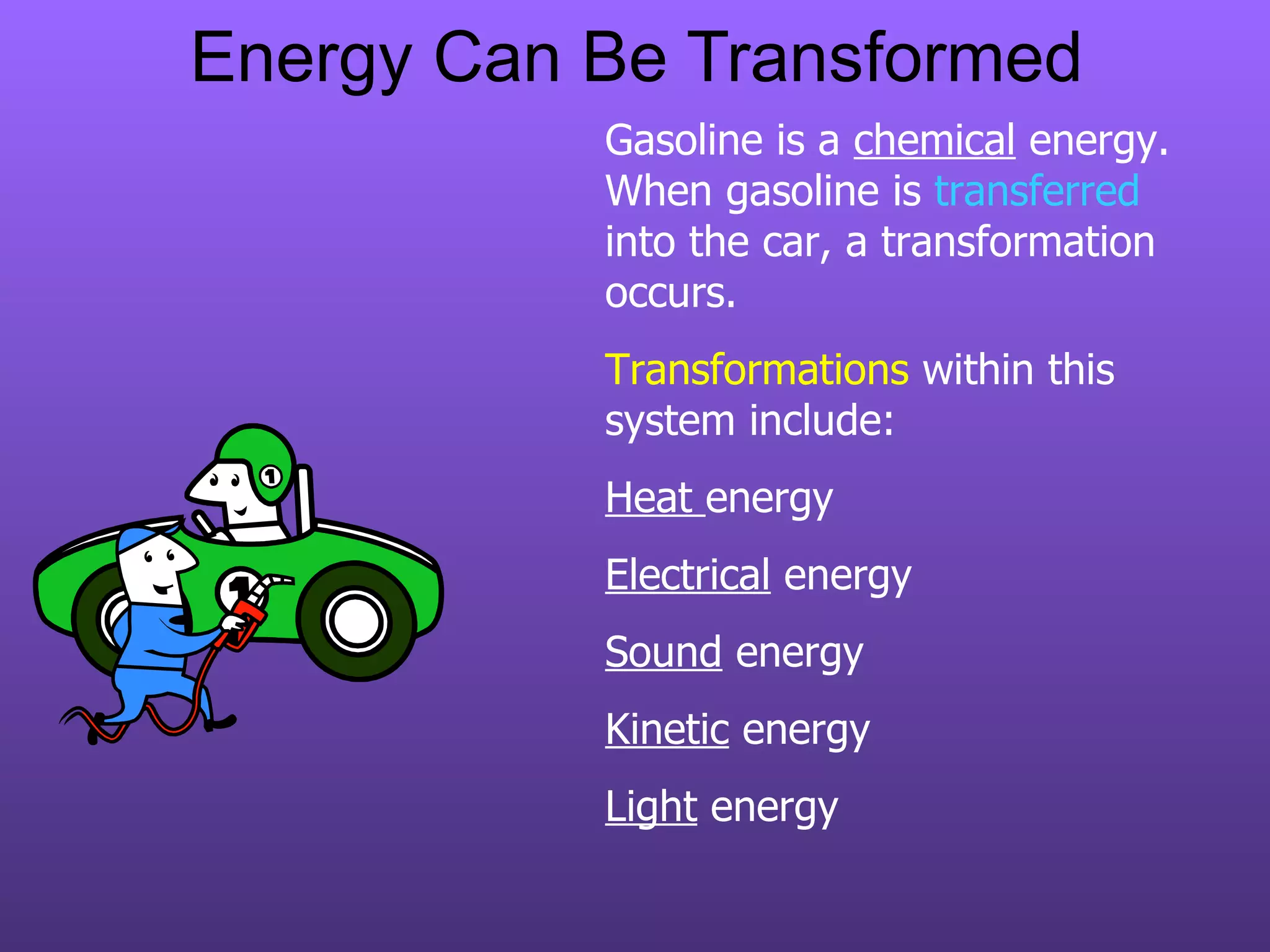 Energy Can Be Transformed Gasoline is a  chemical  energy.  When gasoline is  transferred  into the car, a transformation occurs. Transformations  within this system include: Heat  energy  Electrical  energy Sound  energy Kinetic  energy Light  energy 