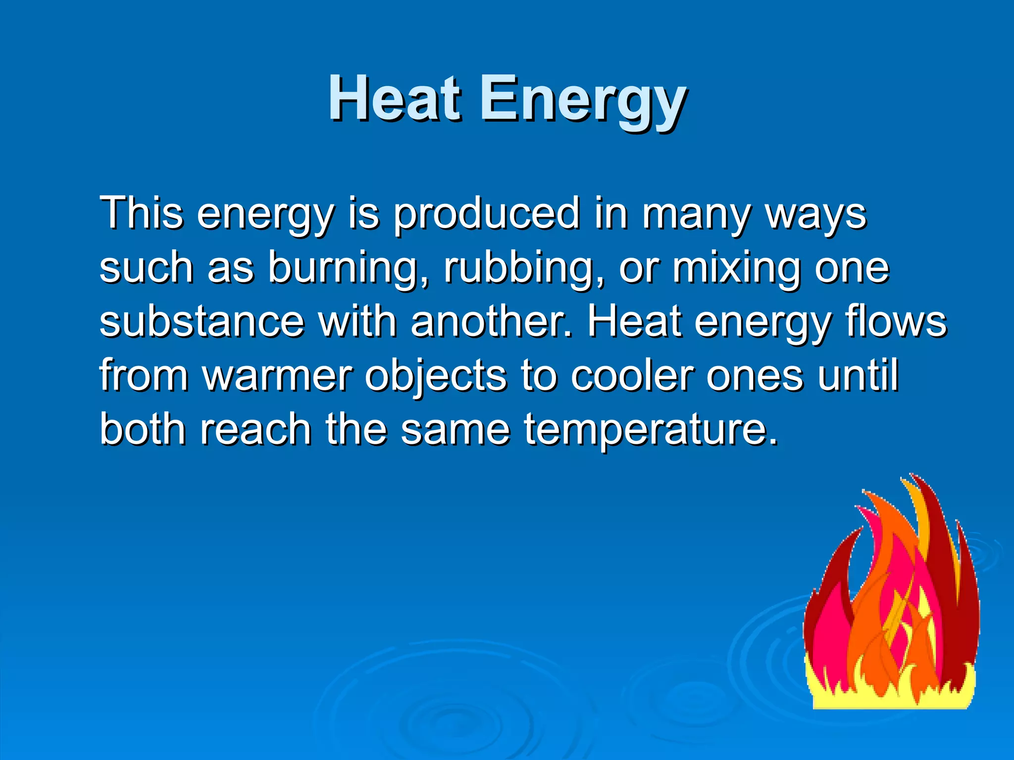 Heat Energy This energy is produced in many ways such as burning, rubbing, or mixing one substance with another. Heat energy flows from warmer objects to cooler ones until both reach the same temperature. 