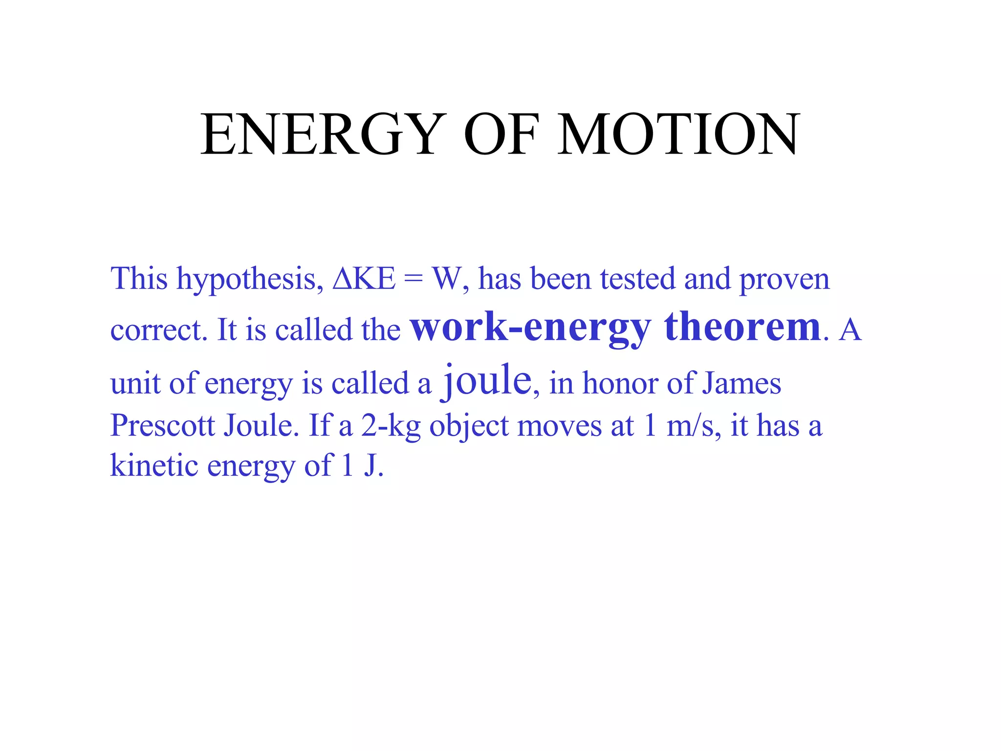 ENERGY OF MOTION This hypothesis,   KE = W, has been tested and proven correct. It is called the  work-energy theorem . A unit of energy is called a  joule , in honor of James Prescott Joule. If a 2-kg object moves at 1 m/s, it has a kinetic energy of 1 J. 