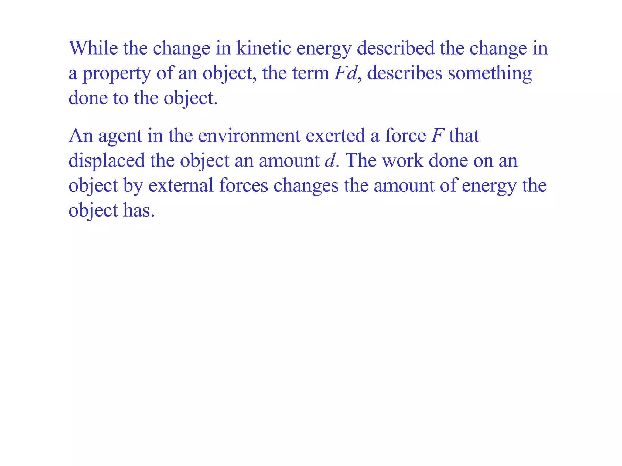 While the change in kinetic energy described the change in a property of an object, the term  Fd , describes something done to the object.   An agent in the environment exerted a force  F  that displaced the object an amount  d . The work done on an object by external forces changes the amount of energy the object has. 