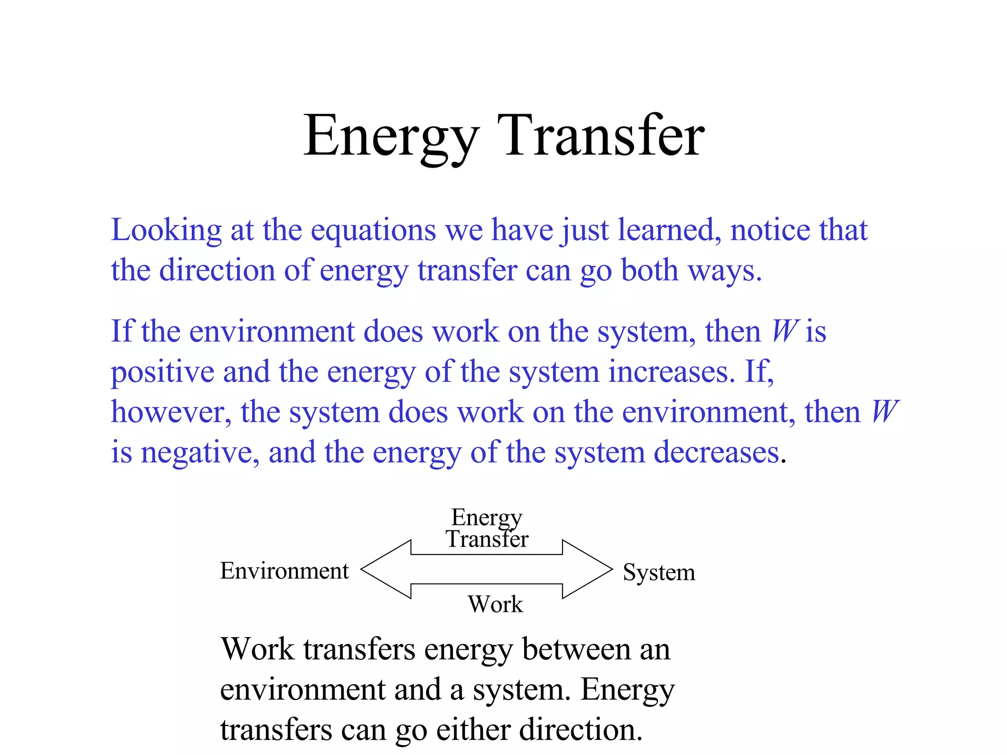 Energy Transfer Looking at the equations we have just learned, notice that the direction of energy transfer can go both ways. If the environment does work on the system, then  W  is positive and the energy of the system increases. If, however, the system does work on the environment, then  W  is negative, and the energy of the system decreases . Work transfers energy between an environment and a system. Energy transfers can go either direction. Energy Transfer Work System Environment 