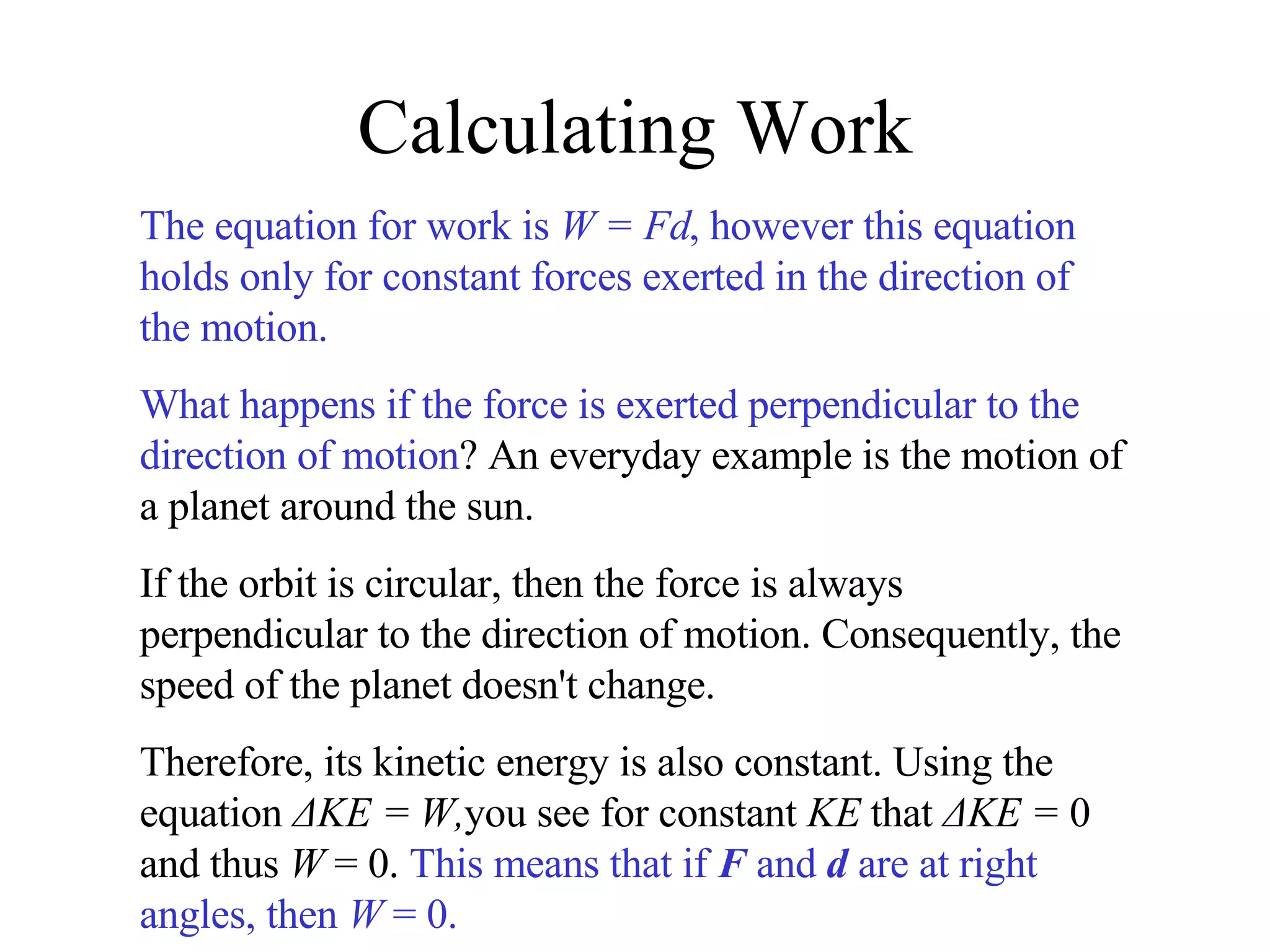 Calculating Work The equation for work is  W = Fd , however this equation holds only for constant forces exerted in the direction of the motion. What happens if the force is exerted perpendicular to the direction of motion ? An everyday example is the motion of a planet around the sun. If the orbit is circular, then the force is always perpendicular to the direction of motion. Consequently, the speed of the planet doesn't change. Therefore, its kinetic energy is also constant. Using the equation  ΔKE = W, you see for constant  KE  that  ΔKE =  0 and thus  W  = 0.  This means that if  F  and  d  are at right angles, then  W  = 0. 
