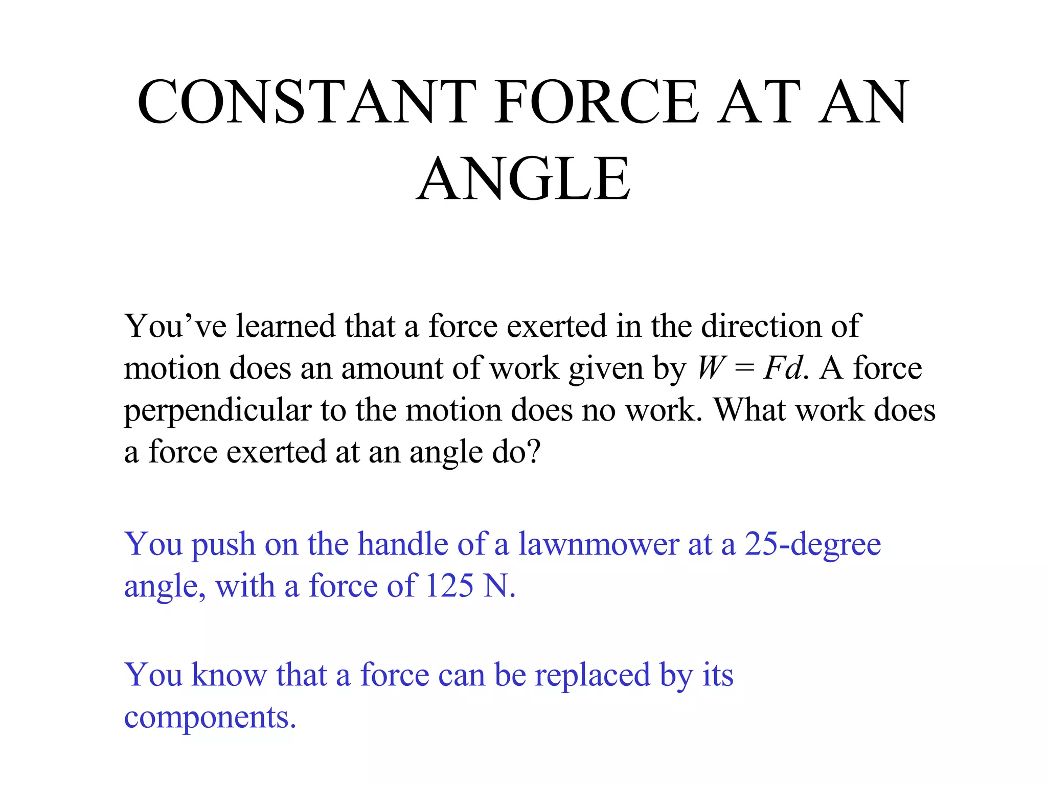CONSTANT FORCE AT AN ANGLE You’ve learned that a force exerted in the direction of motion does an amount of work given by  W = Fd . A force perpendicular to the motion does no work. What work does a force exerted at an angle do? You push on the handle of a lawnmower at a 25-degree angle, with a force of 125 N. You know that a force can be replaced by its components. 