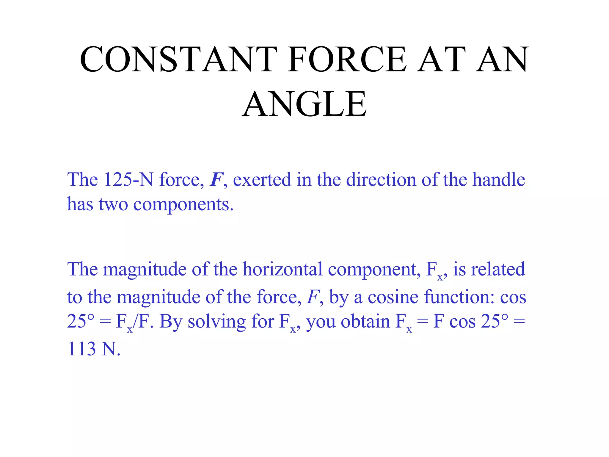 CONSTANT FORCE AT AN ANGLE The 125-N force,  F , exerted in the direction of the handle has two components. The magnitude of the horizontal component, F x , is related to the magnitude of the force,  F , by a cosine function: cos 25° = F x /F. By solving for F x , you obtain F x  = F cos 25° = 113 N. 