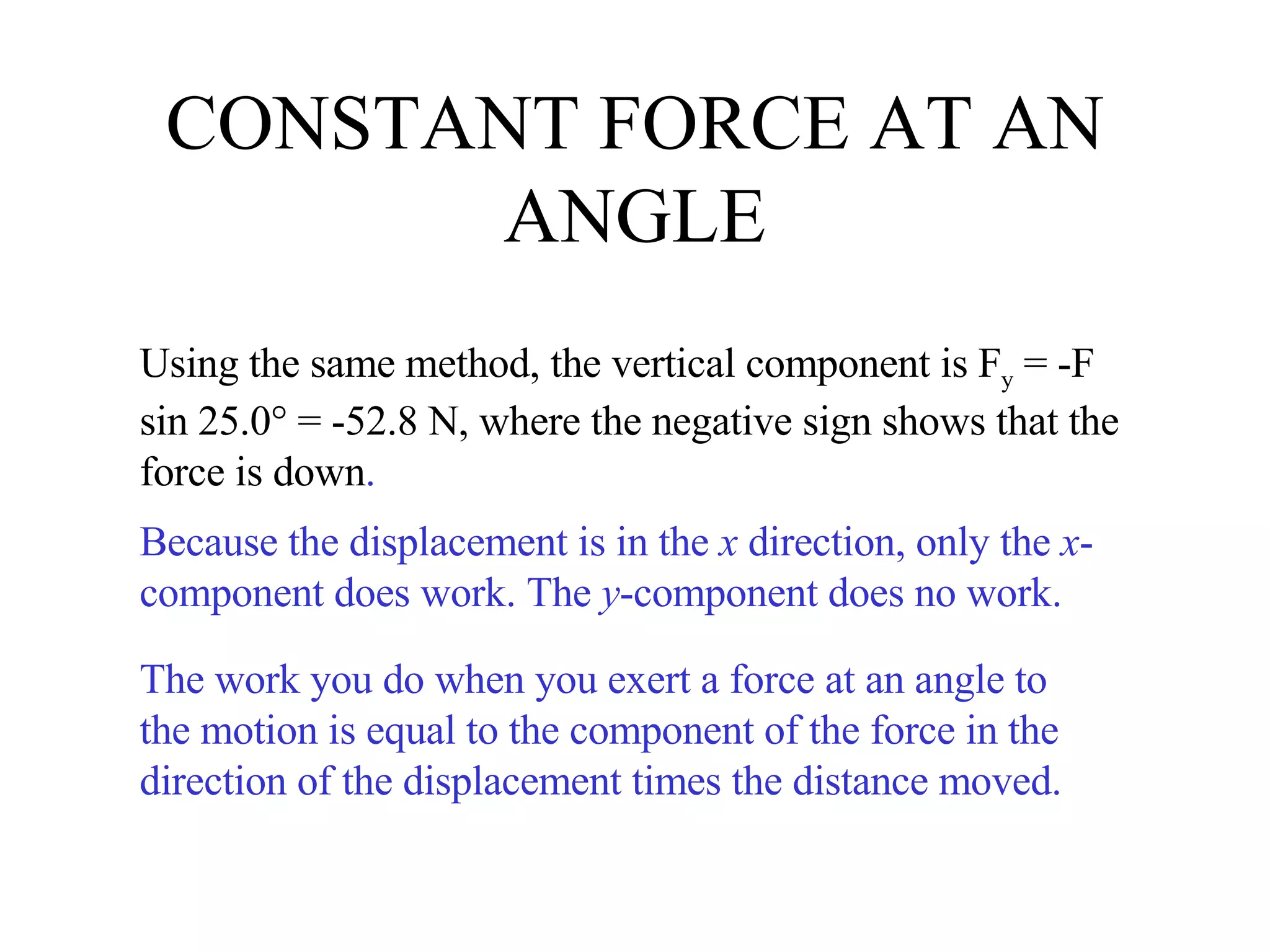 CONSTANT FORCE AT AN ANGLE Using the same method, the vertical component is F y  = -F sin 25.0° = -52.8 N, where the negative sign shows that the force is down . Because the displacement is in the  x  direction, only the  x -component does work. The  y -component does no work. The work you do when you exert a force at an angle to the motion is equal to the component of the force in the direction of the displacement times the distance moved. 