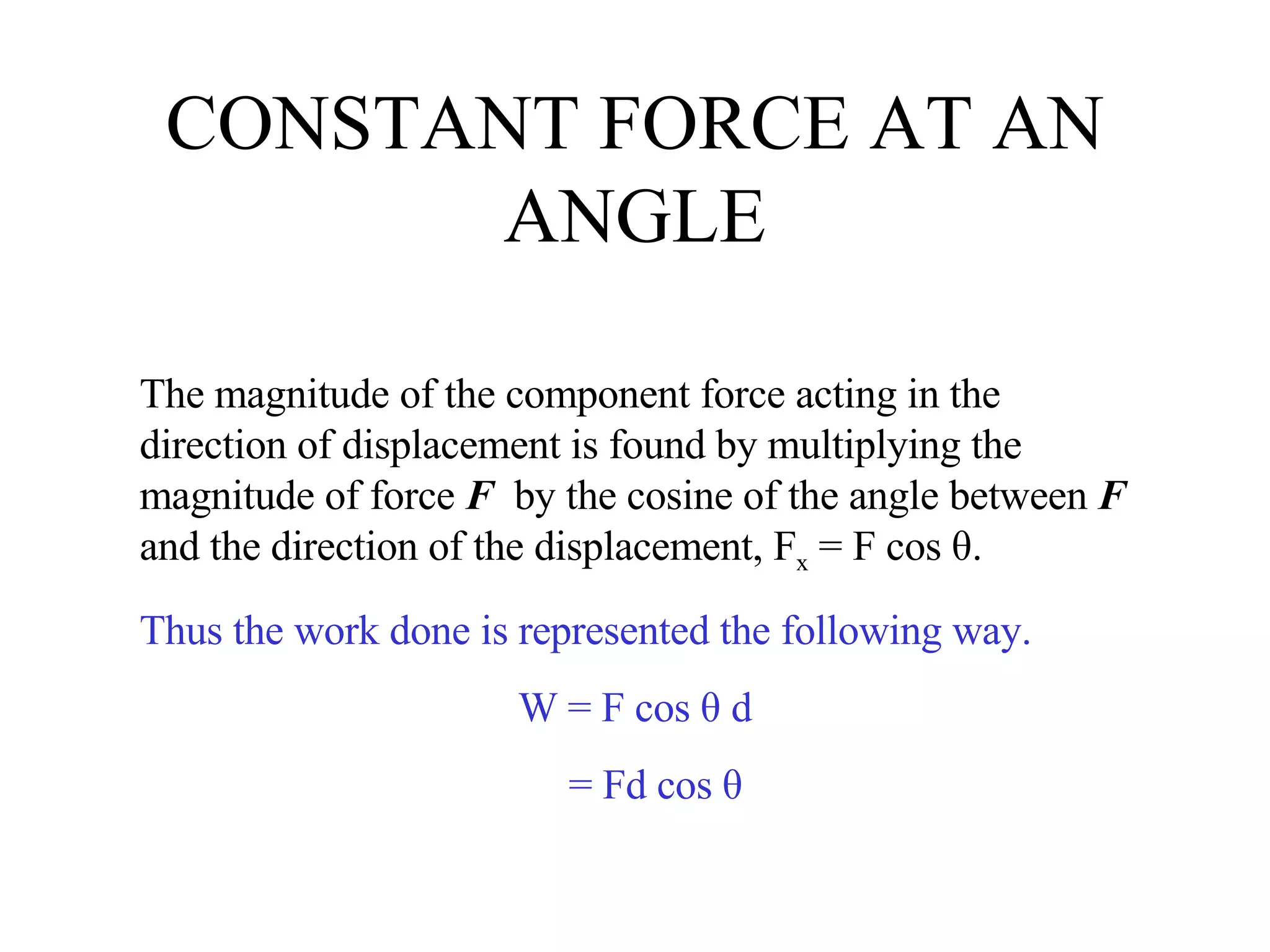 CONSTANT FORCE AT AN ANGLE The magnitude of the component force acting in the direction of displacement is found by multiplying the magnitude of force  F   by the cosine of the angle between  F  and the direction of the displacement, F x  = F cos θ.  Thus the work done is represented the following way. W = F cos θ d = Fd cos θ 