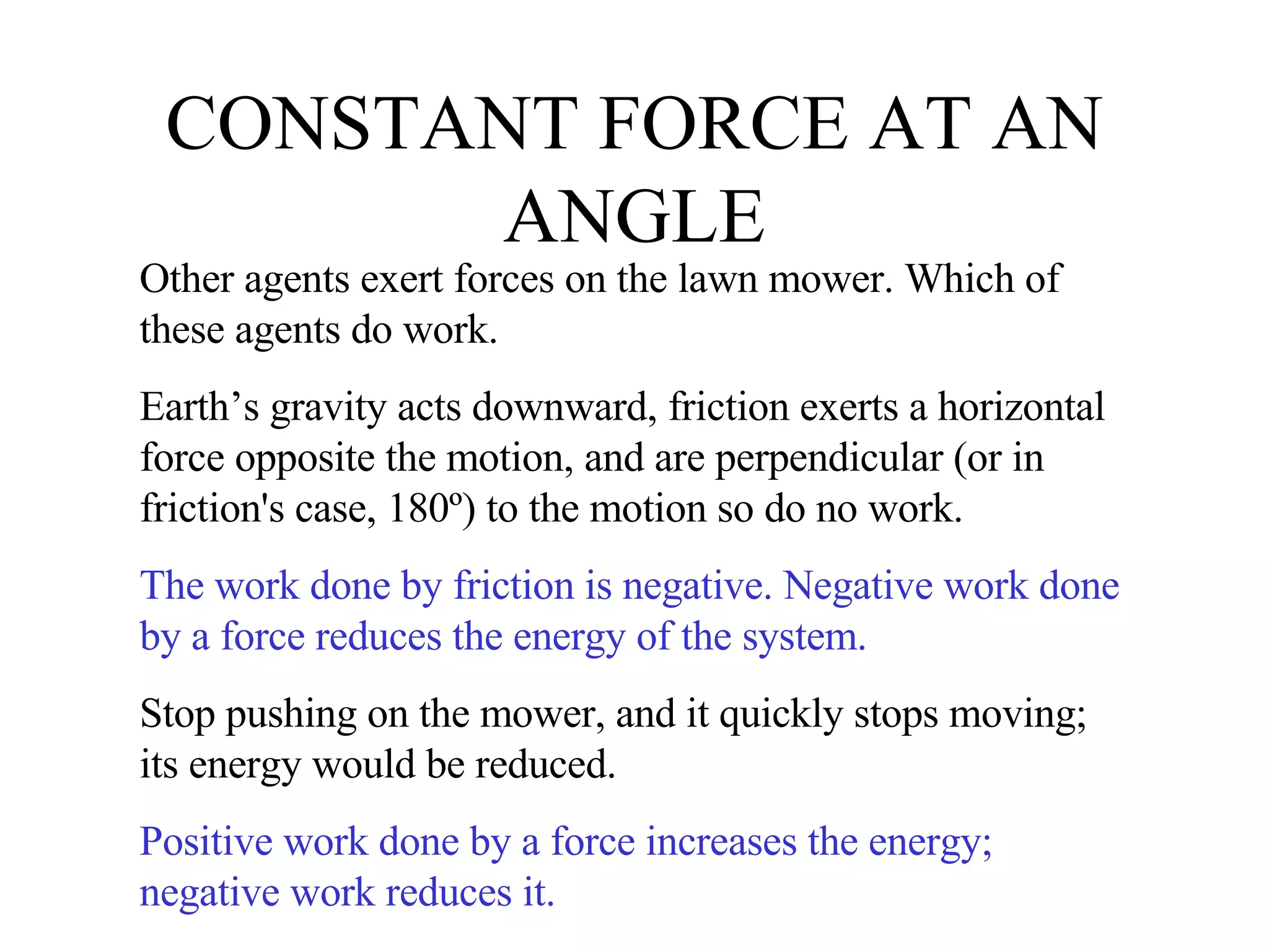 CONSTANT FORCE AT AN ANGLE Other agents exert forces on the lawn mower. Which of these agents do work.  Earth’s gravity acts downward, friction exerts a horizontal force opposite the motion, and are perpendicular (or in friction's case, 180º) to the motion so do no work. The work done by friction is negative. Negative work done by a force reduces the energy of the system. Stop pushing on the mower, and it quickly stops moving; its energy would be reduced. Positive work done by a force increases the energy; negative work reduces it. 