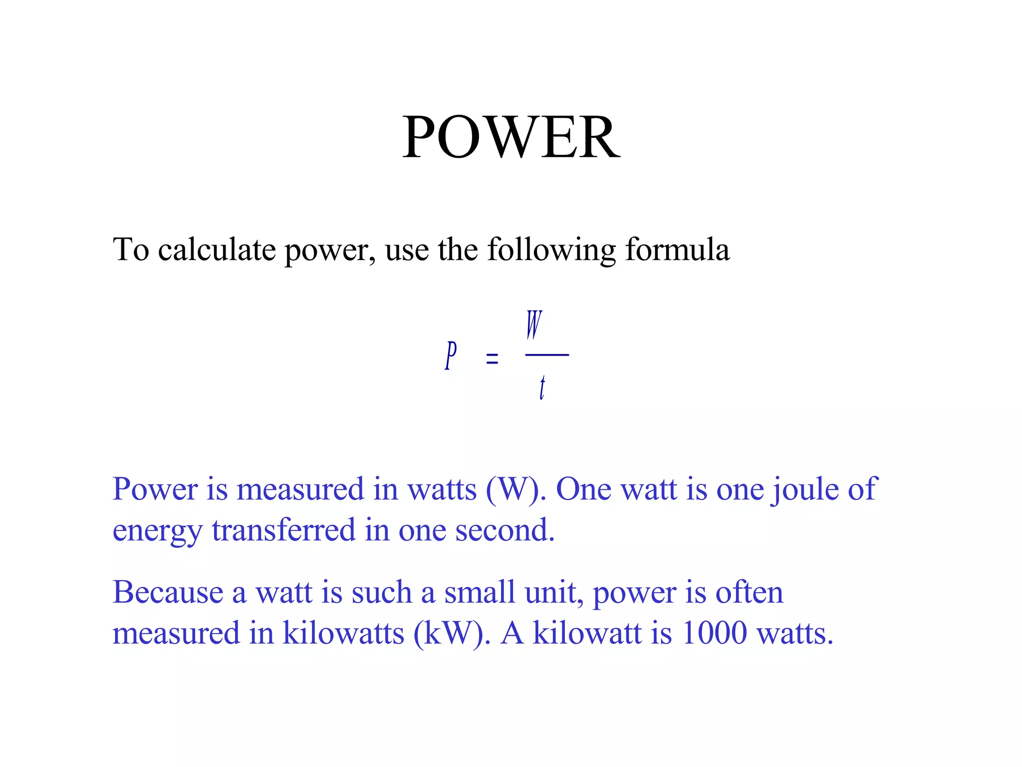 POWER To calculate power, use the following formula Power is measured in watts (W). One watt is one joule of energy transferred in one second. Because a watt is such a small unit, power is often measured in kilowatts (kW). A kilowatt is 1000 watts. 