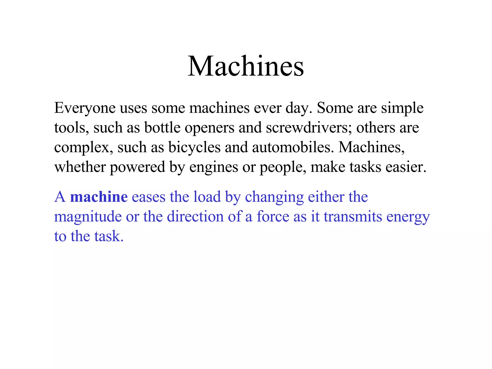 Machines Everyone uses some machines ever day. Some are simple tools, such as bottle openers and screwdrivers; others are complex, such as bicycles and automobiles. Machines, whether powered by engines or people, make tasks easier.  A  machine  eases the load by changing either the magnitude or the direction of a force as it transmits energy to the task.   