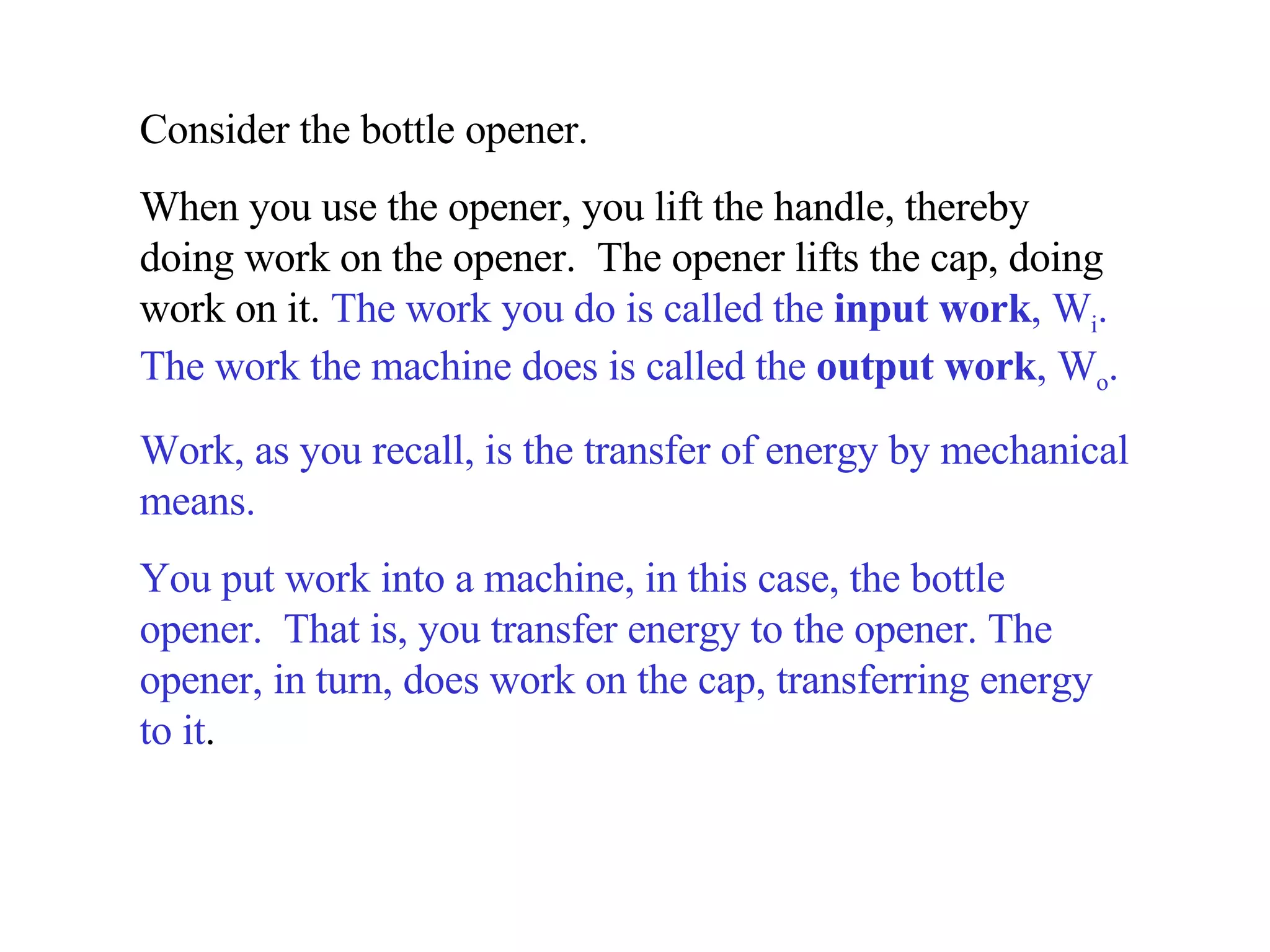 Consider the bottle opener.  When you use the opener, you lift the handle, thereby doing work on the opener.  The opener lifts the cap, doing work on it.  The work you do is called the  input work , W i . The work the machine does is called the  output work , W o .   Work, as you recall, is the transfer of energy by mechanical means.  You put work into a machine, in this case, the bottle opener.  That is, you transfer energy to the opener. The opener, in turn, does work on the cap, transferring energy to it . 