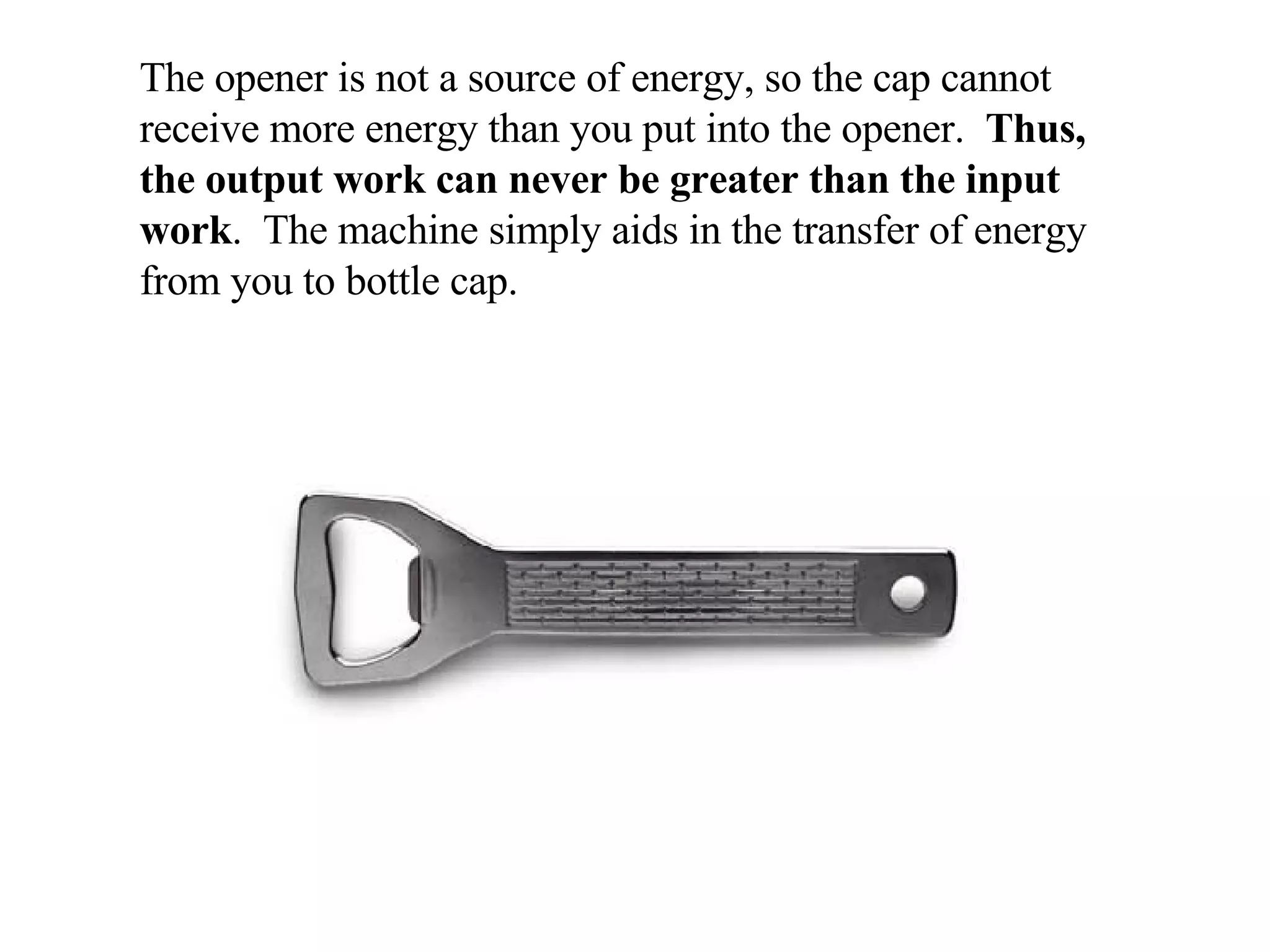 The opener is not a source of energy, so the cap cannot receive more energy than you put into the opener.  Thus, the output work can never be greater than the input work .  The machine simply aids in the transfer of energy from you to bottle cap. 