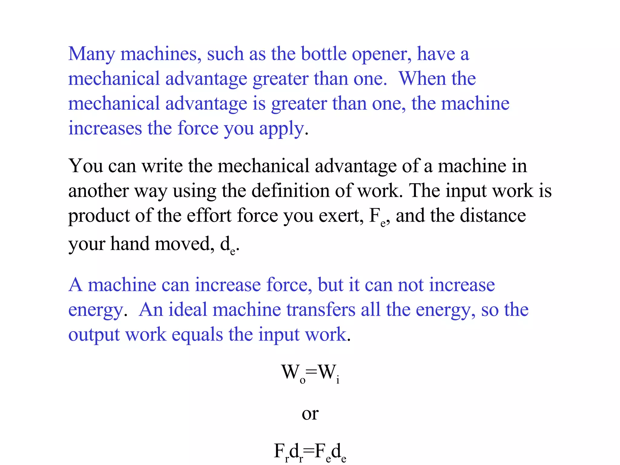 Many machines, such as the bottle opener, have a mechanical advantage greater than one.  When the mechanical advantage is greater than one, the machine increases the force you apply .  You can write the mechanical advantage of a machine in another way using the definition of work. The input work is product of the effort force you exert, F e , and the distance your hand moved, d e .  A machine can increase force, but it can not increase energy .  An ideal machine transfers all the energy, so the output work equals the input work .  W o =W i or F r d r =F e d e 
