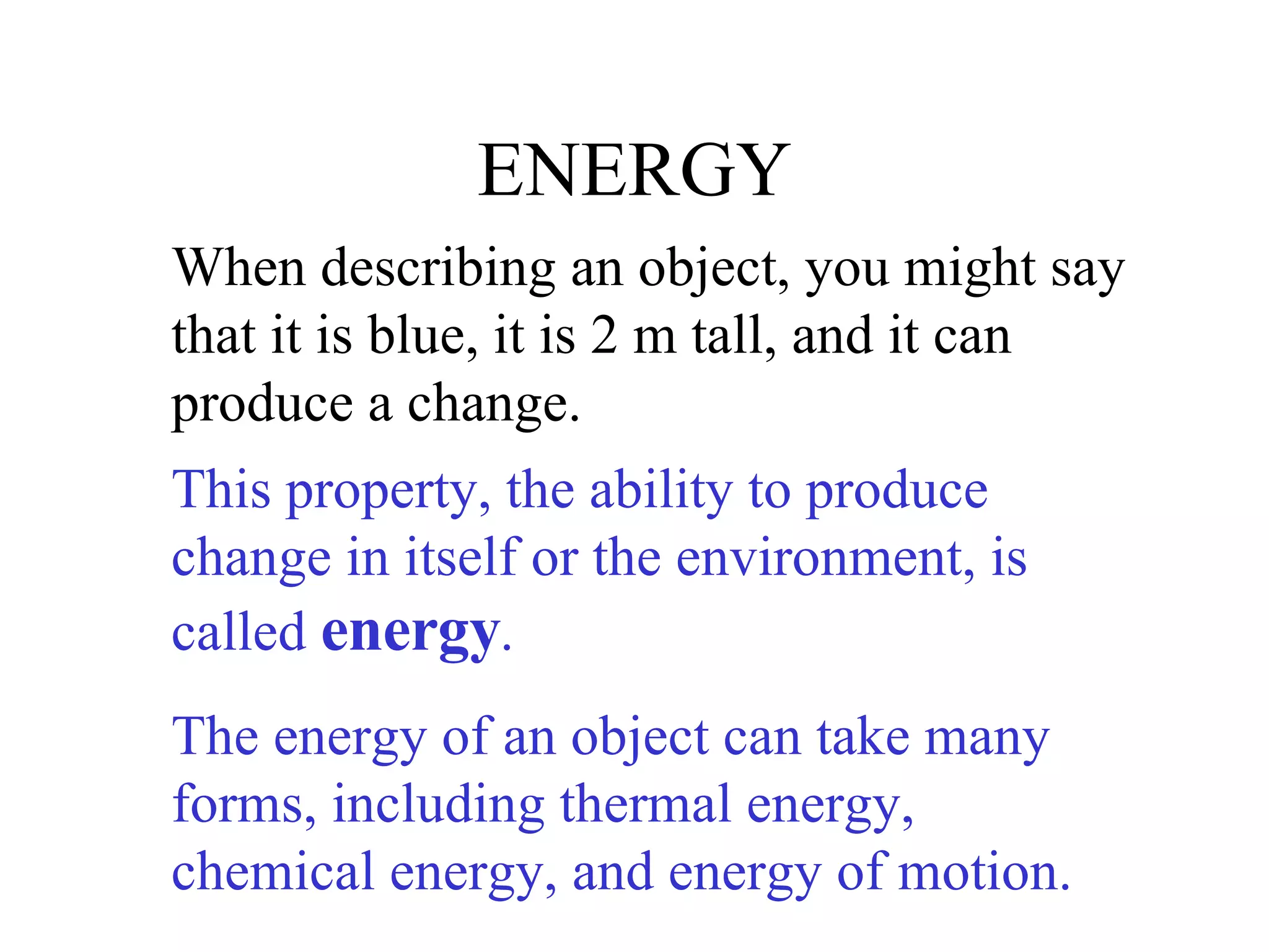 ENERGY When describing an object, you might say that it is blue, it is 2 m tall, and it can produce a change. This property, the ability to produce change in itself or the environment, is called  energy .  The energy of an object can take many forms, including thermal energy, chemical energy, and energy of motion. 