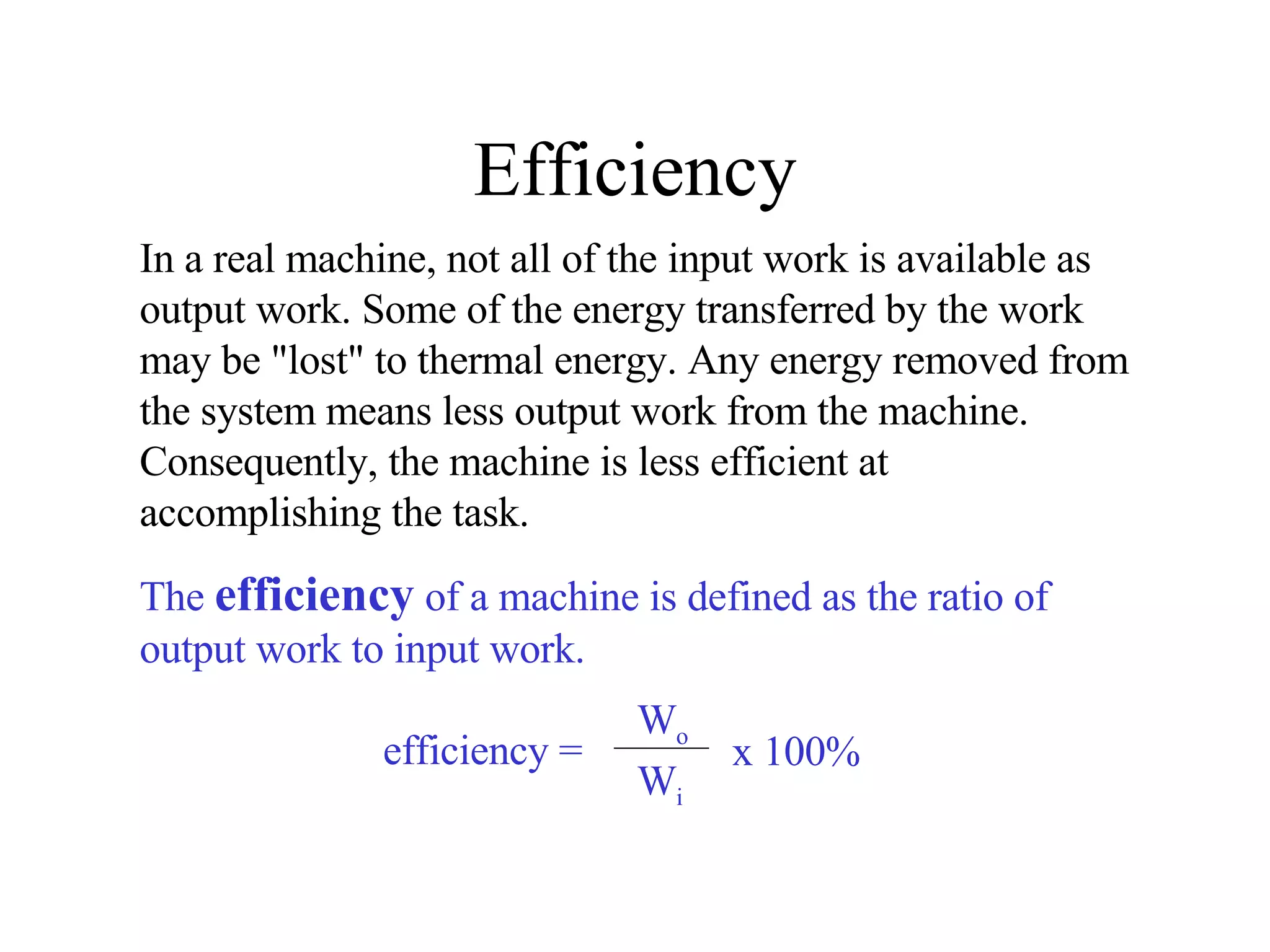 Efficiency In a real machine, not all of the input work is available as output work. Some of the energy transferred by the work may be "lost" to thermal energy. Any energy removed from the system means less output work from the machine.  Consequently, the machine is less efficient at accomplishing the task.  The  efficiency  of a machine is defined as the ratio of output work to input work. efficiency = W o W i x 100% 