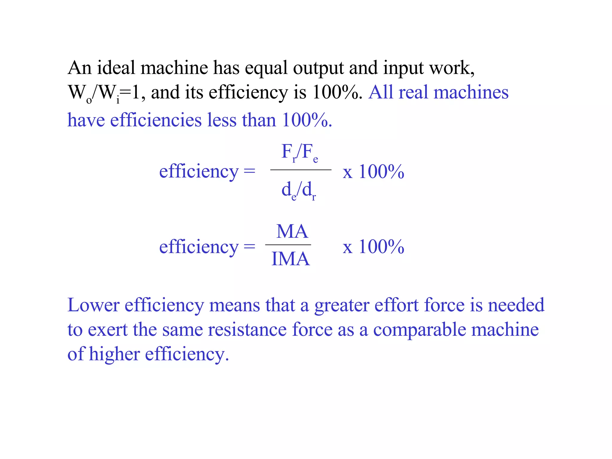 An ideal machine has equal output and input work, W o /W i =1, and its efficiency is 100 %.  All real machines have efficiencies less than 100%.  Lower efficiency means that a greater effort force is needed to exert the same resistance force as a comparable machine of higher efficiency. efficiency =  F r /F e d e /d r x 100% efficiency =  MA IMA x 100% 