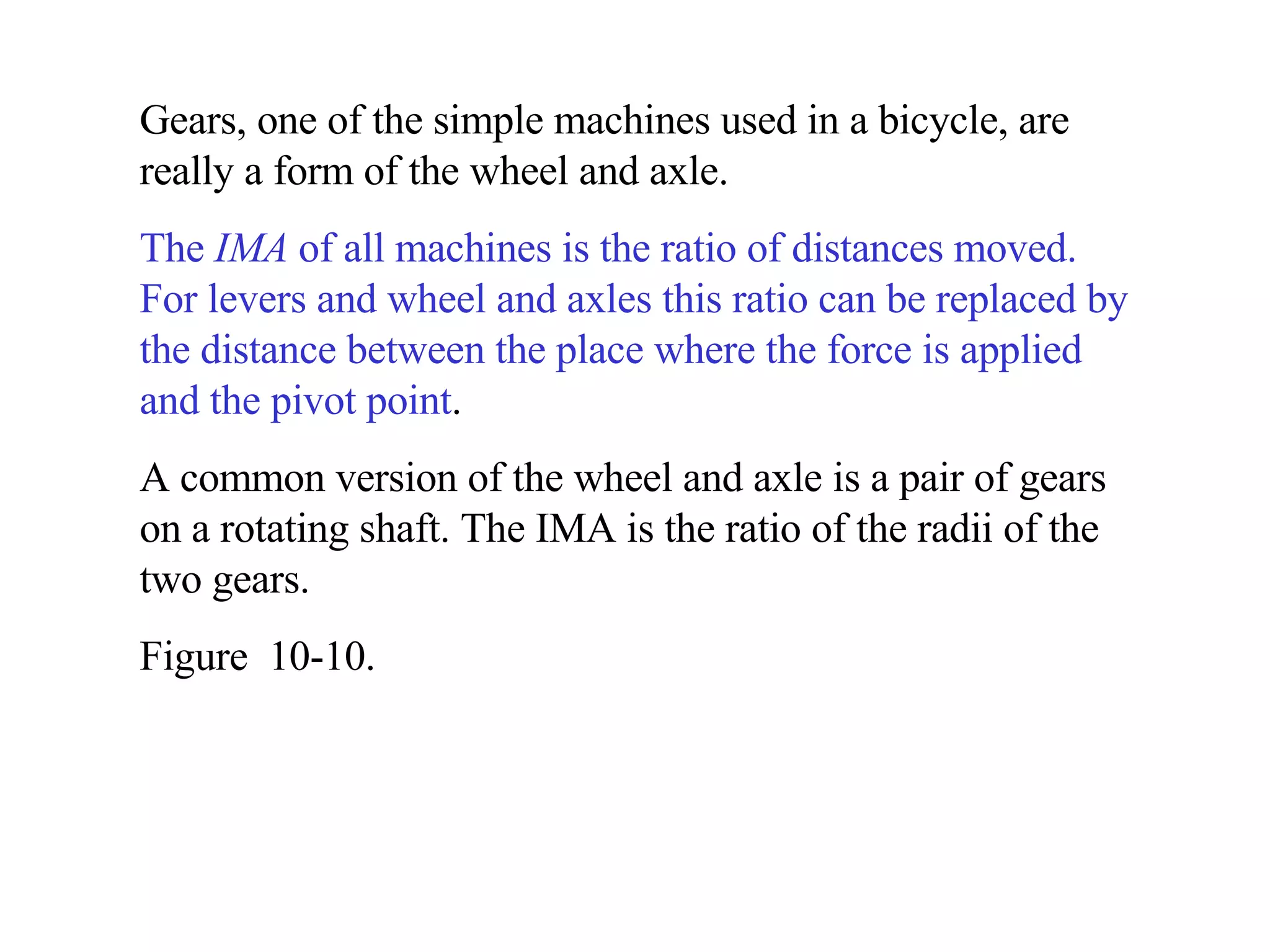 Gears, one of the simple machines used in a bicycle, are really a form of the wheel and axle. The  IMA  of all machines is the ratio of distances moved.   For levers and wheel and axles this ratio can be replaced by the distance between the place where the force is applied and the pivot point . A common version of the wheel and axle is a pair of gears on a rotating shaft. The IMA is the ratio of the radii of the two gears. Figure  10-10. 