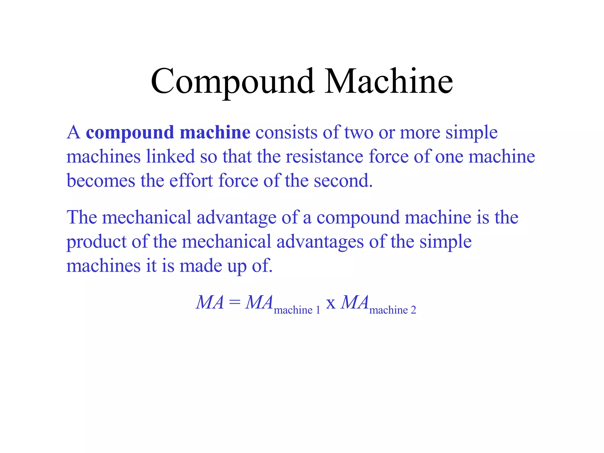 Compound Machine A  compound machine  consists of two or more simple machines linked so that the resistance force of one machine becomes the effort force of the second. The mechanical advantage of a compound machine is the product of the mechanical advantages of the simple machines it is made up of.   MA  =  MA machine 1  x  MA machine 2 