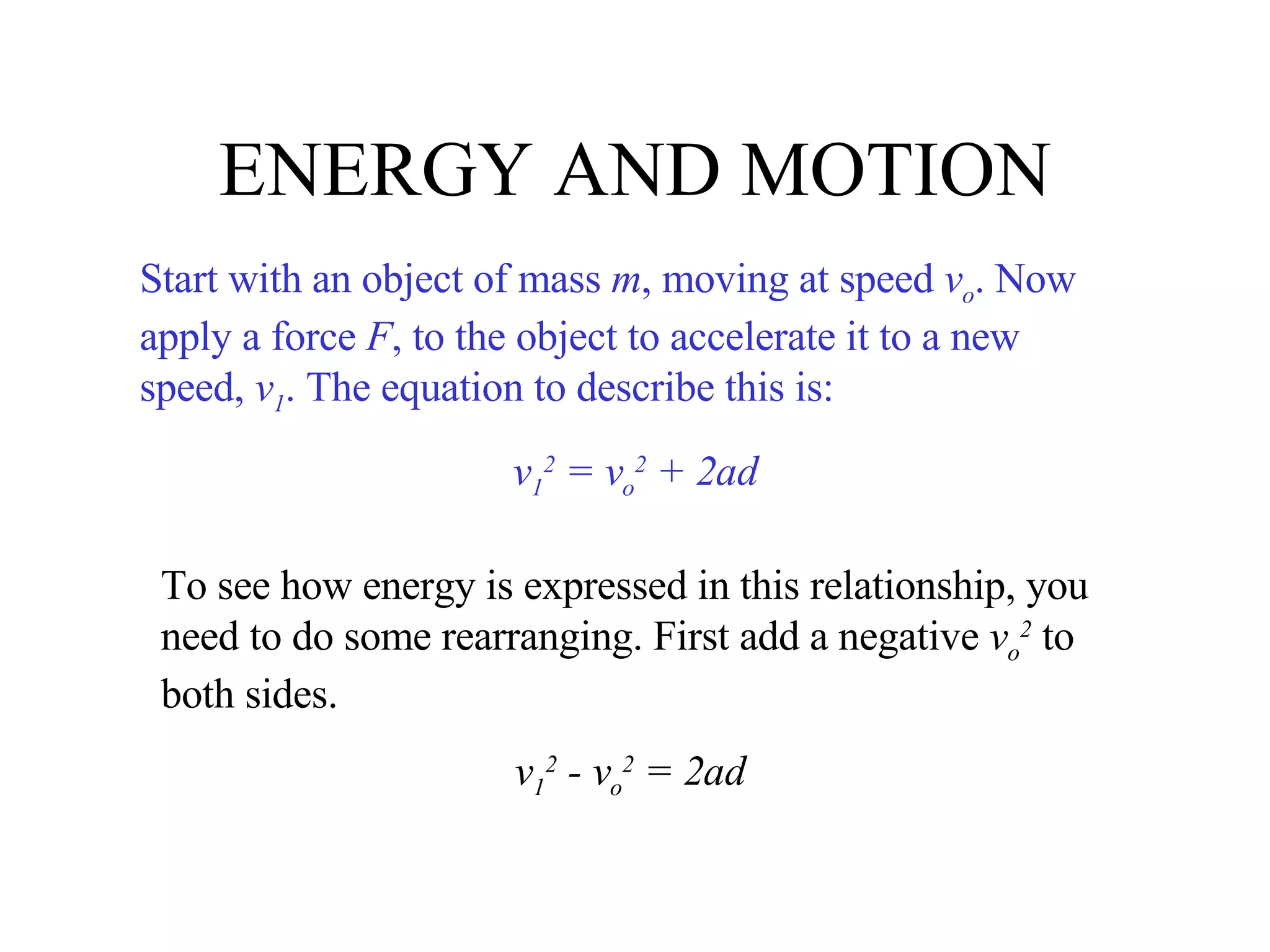 ENERGY AND MOTION Start with an object of mass  m , moving at speed  v o . Now apply a force  F , to the object to accelerate it to a new speed,  v 1 . The equation to describe this is: v 1 2  = v o 2  + 2ad To see how energy is expressed in this relationship, you need to do some rearranging. First add a negative  v o 2  to both sides. v 1 2  - v o 2  = 2ad 