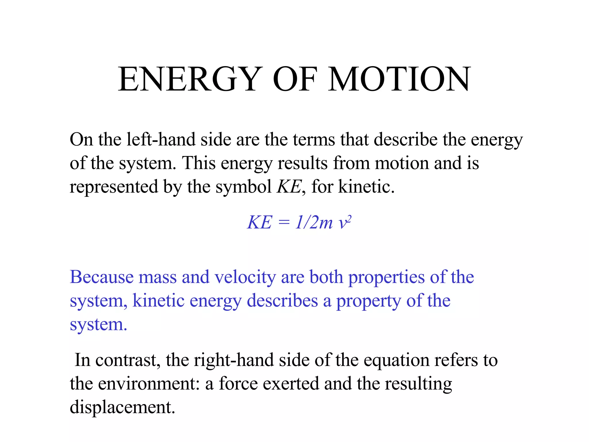 ENERGY OF MOTION On the left-hand side are the terms that describe the energy of the system. This energy results from motion and is represented by the symbol  KE , for kinetic. KE = 1/2m v 2 Because mass and velocity are both properties of the system, kinetic energy describes a property of the system. In contrast, the right-hand side of the equation refers to the environment: a force exerted and the resulting displacement. 