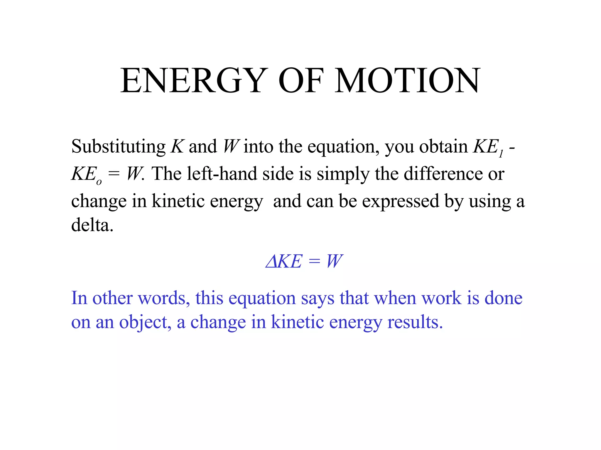 ENERGY OF MOTION Substituting  K  and  W  into the equation, you obtain  KE 1  - KE o  = W.  The left-hand side is simply the difference or change in kinetic energy  and can be expressed by using a delta.  KE = W In other words, this equation says that when work is done on an object, a change in kinetic energy results. 