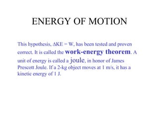 ENERGY OF MOTION This hypothesis,   KE = W, has been tested and proven correct. It is called the  work-energy theorem . A unit of energy is called a  joule , in honor of James Prescott Joule. If a 2-kg object moves at 1 m/s, it has a kinetic energy of 1 J. 
